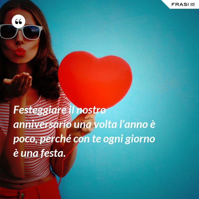 Festeggiare il nostro anniversario una volta l’anno è poco, perché con te ogni giorno è una festa. - Anonimo