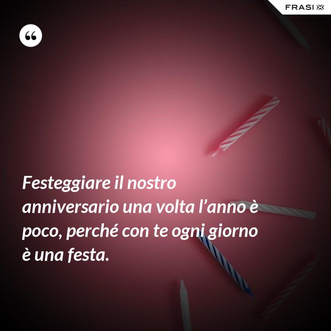 Festeggiare il nostro anniversario una volta l’anno è poco, perché con te ogni giorno è una festa. - Anonimo