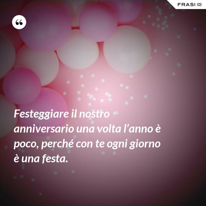 Festeggiare il nostro anniversario una volta l’anno è poco, perché con te ogni giorno è una festa. - Anonimo