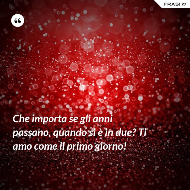 Che importa se gli anni passano, quando si è in due? Ti amo come il primo giorno! - Anonimo