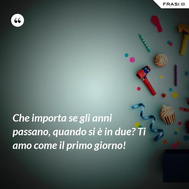 Che importa se gli anni passano, quando si è in due? Ti amo come il primo giorno! - Anonimo