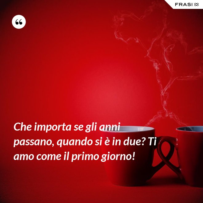 Che importa se gli anni passano, quando si è in due? Ti amo come il primo giorno! - Anonimo