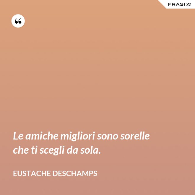 Le amiche migliori sono sorelle che ti scegli da sola. - Eustache Deschamps