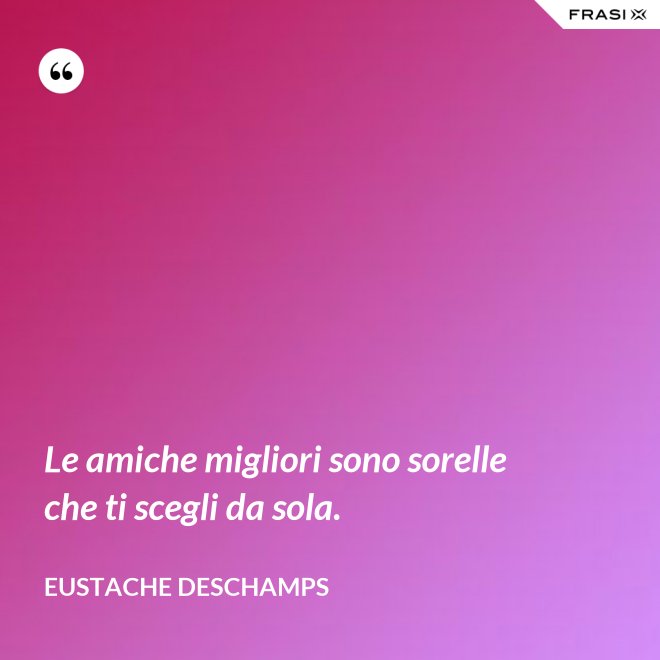 Le amiche migliori sono sorelle che ti scegli da sola. - Eustache Deschamps