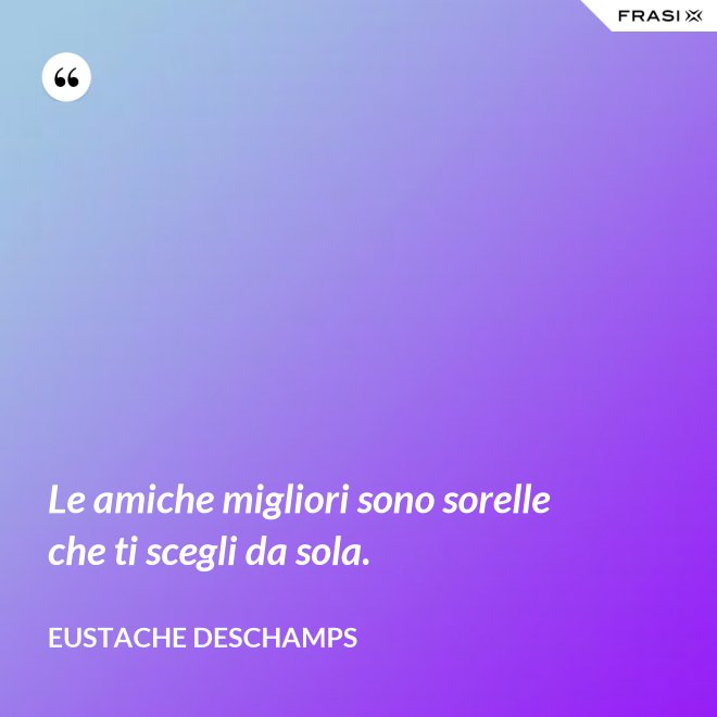 Le amiche migliori sono sorelle che ti scegli da sola. - Eustache Deschamps