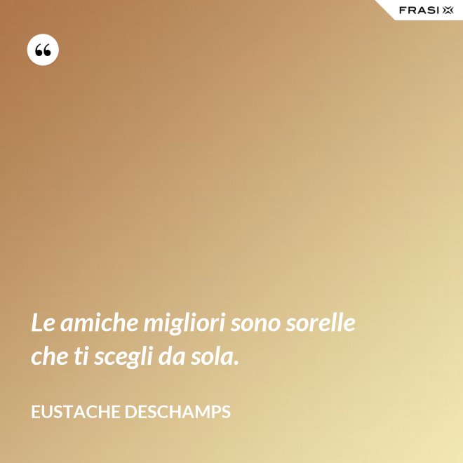 Le amiche migliori sono sorelle che ti scegli da sola. - Eustache Deschamps