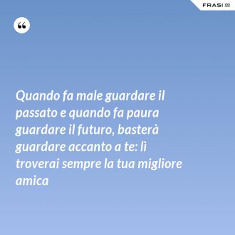 Quando fa male guardare il passato e quando fa paura guardare il futuro, basterà guardare accanto a te: lì troverai sempre la tua migliore amica - Anonimo