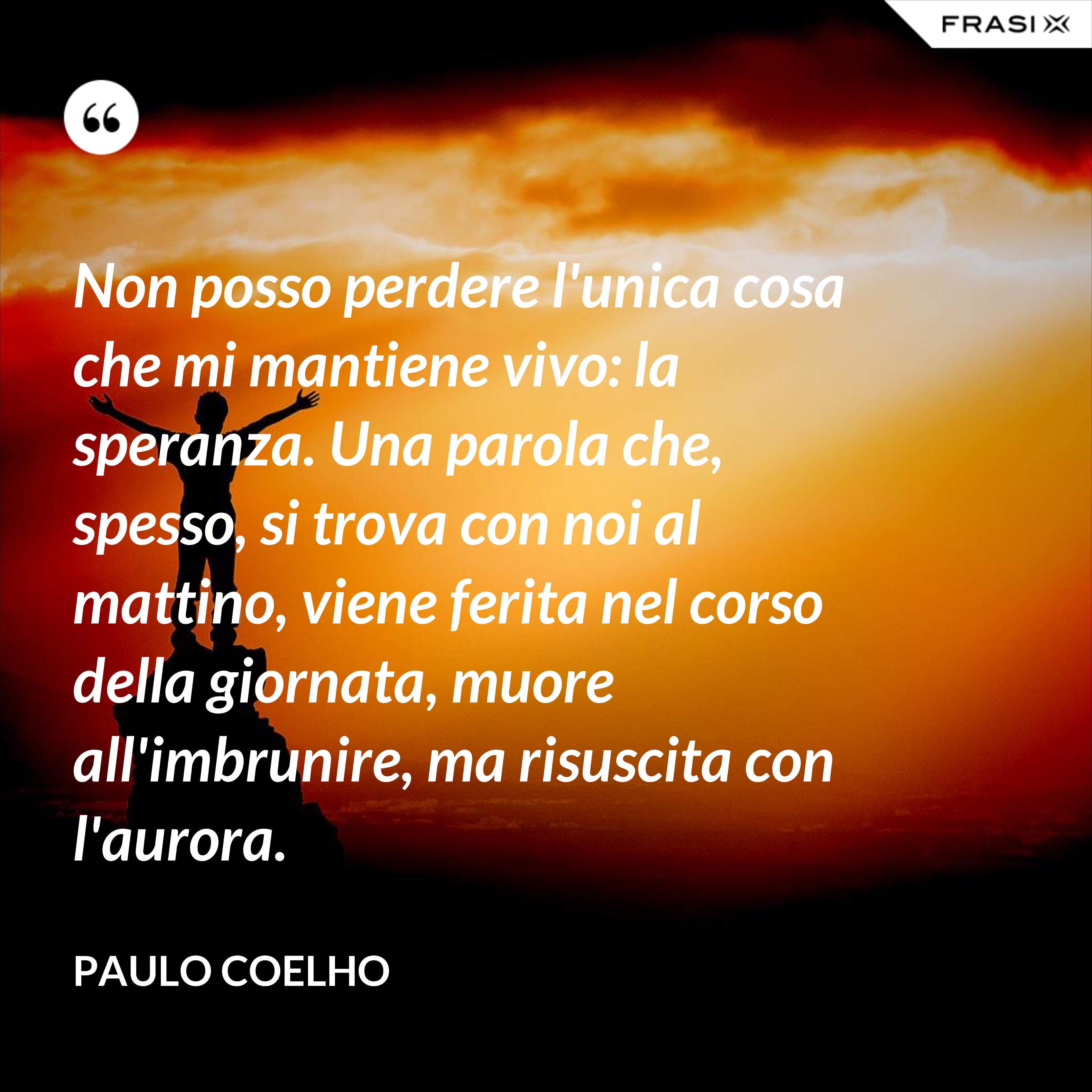 Non posso perdere l'unica cosa che mi mantiene vivo: la speranza. Una parola che, spesso, si trova con noi al mattino, viene ferita nel corso della giornata, muore all'imbrunire, ma risuscita con l'aurora. - Paulo Coelho