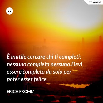 È inutile cercare chi ti completi: nessuno completa nessuno.Devi essere completo da solo per poter esser felice. - Erich Fromm