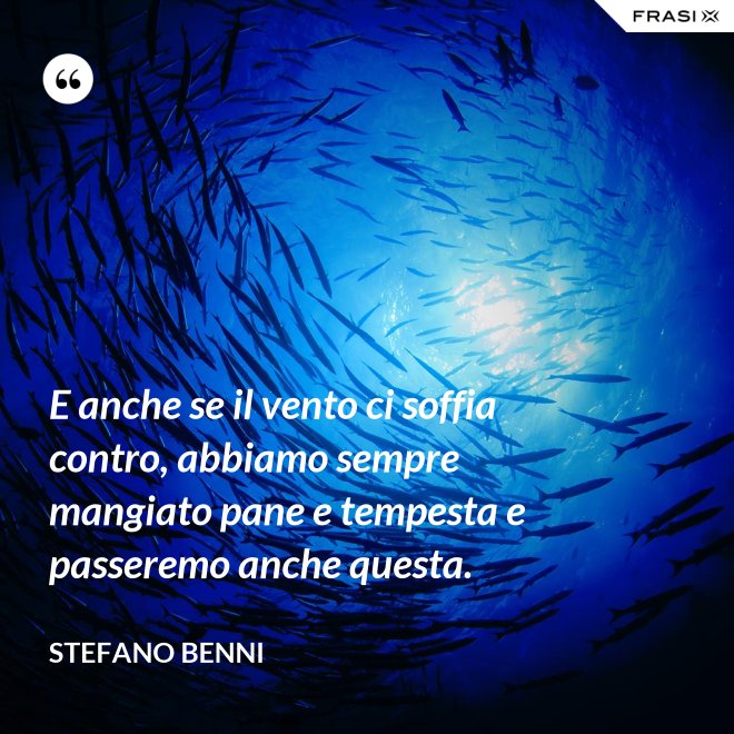E anche se il vento ci soffia contro, abbiamo sempre mangiato pane e tempesta e passeremo anche questa. - Stefano Benni