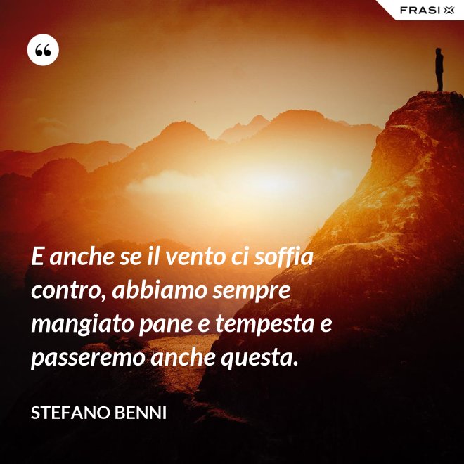 E anche se il vento ci soffia contro, abbiamo sempre mangiato pane e tempesta e passeremo anche questa. - Stefano Benni