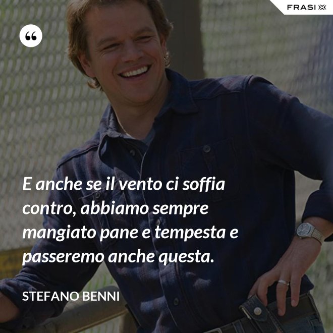 E anche se il vento ci soffia contro, abbiamo sempre mangiato pane e tempesta e passeremo anche questa. - Stefano Benni