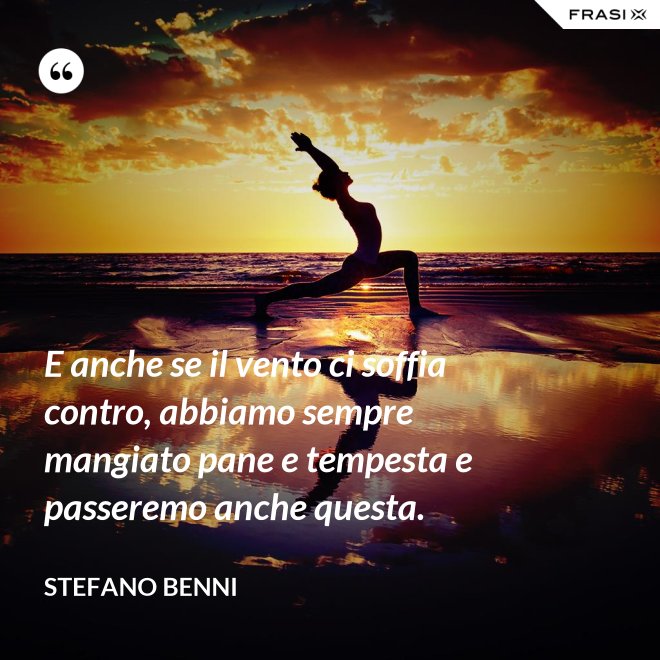 E anche se il vento ci soffia contro, abbiamo sempre mangiato pane e tempesta e passeremo anche questa. - Stefano Benni
