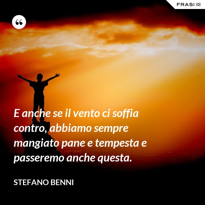 E anche se il vento ci soffia contro, abbiamo sempre mangiato pane e tempesta e passeremo anche questa. - Stefano Benni