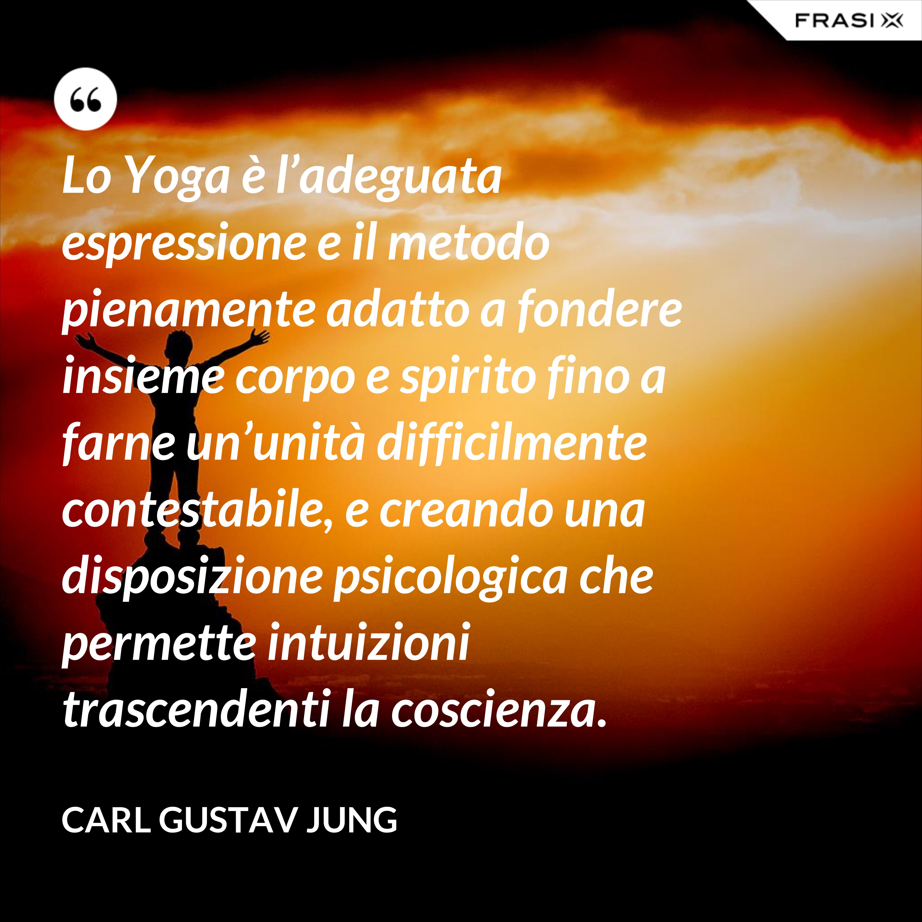 Lo Yoga è l’adeguata espressione e il metodo pienamente adatto a fondere insieme corpo e spirito fino a farne un’unità difficilmente contestabile, e creando una disposizione psicologica che permette intuizioni trascendenti la coscienza. - Carl Gustav Jung