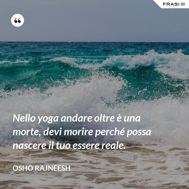 Nello yoga andare oltre è una morte, devi morire perché possa nascere il tuo essere reale. - Osho Rajneesh