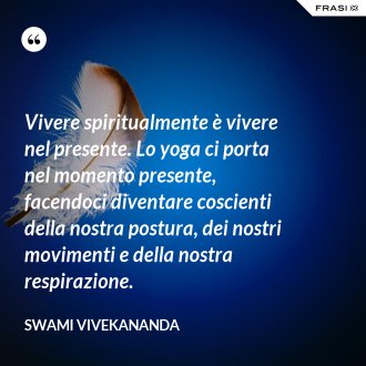 Vivere spiritualmente è vivere nel presente. Lo yoga ci porta nel momento presente, facendoci diventare coscienti della nostra postura, dei nostri movimenti e della nostra respirazione. - Swami Vivekananda