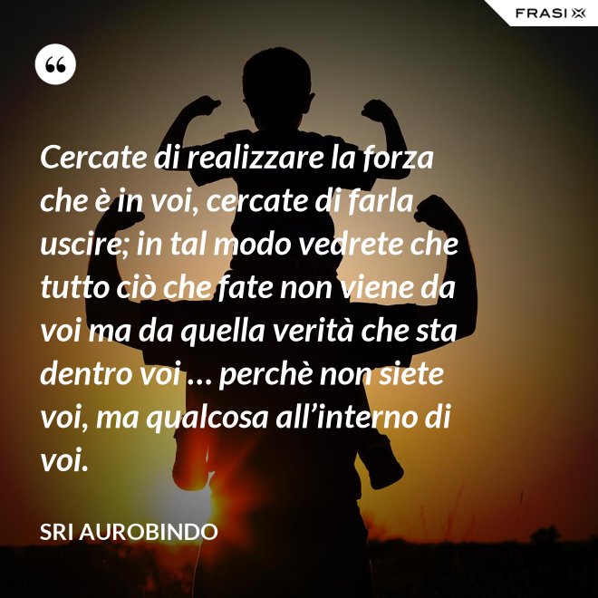 Cercate di realizzare la forza che è in voi, cercate di farla uscire; in tal modo vedrete che tutto ciò che fate non viene da voi ma da quella verità che sta dentro voi … perchè non siete voi, ma qualcosa all’interno di voi. - Sri Aurobindo