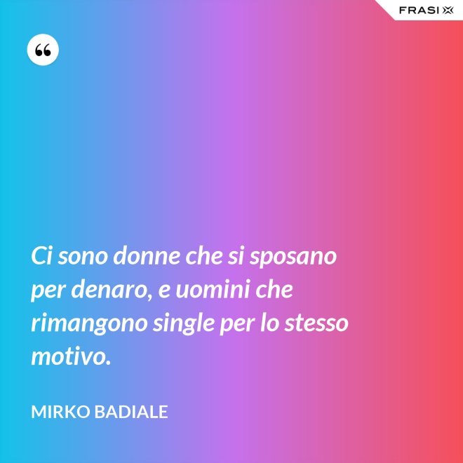 Ci sono donne che si sposano per denaro, e uomini che rimangono single per lo stesso motivo. - Mirko Badiale
