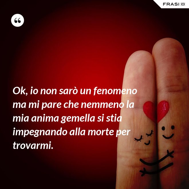 Ok, io non sarò un fenomeno ma mi pare che nemmeno la mia anima gemella si stia impegnando alla morte per trovarmi. - Anonimo