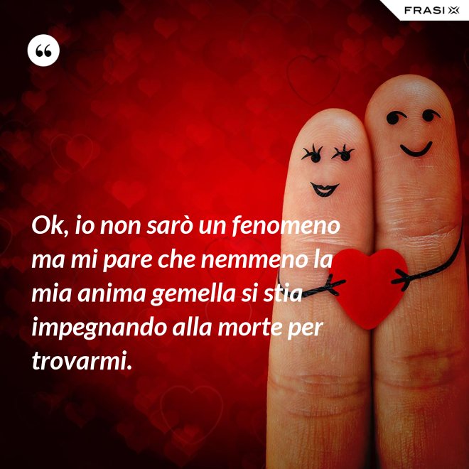 Ok, io non sarò un fenomeno ma mi pare che nemmeno la mia anima gemella si stia impegnando alla morte per trovarmi. - Anonimo