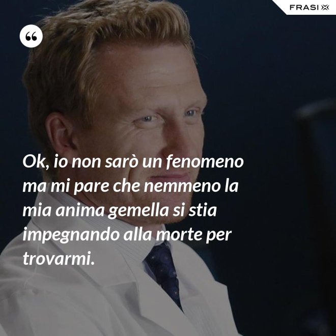 Ok, io non sarò un fenomeno ma mi pare che nemmeno la mia anima gemella si stia impegnando alla morte per trovarmi. - Anonimo