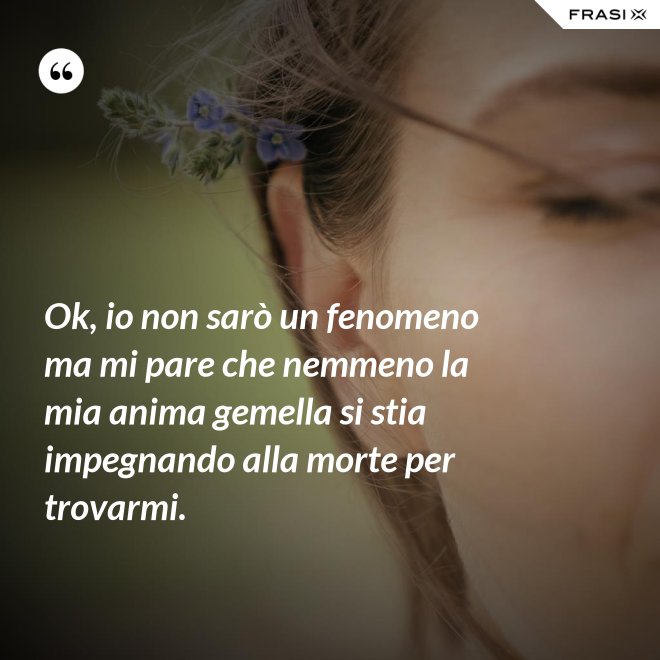 Ok, io non sarò un fenomeno ma mi pare che nemmeno la mia anima gemella si stia impegnando alla morte per trovarmi. - Anonimo