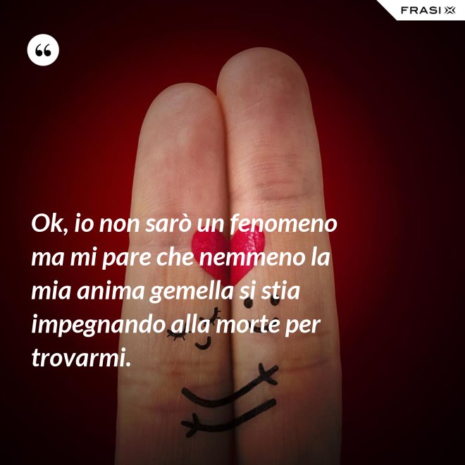 Ok, io non sarò un fenomeno ma mi pare che nemmeno la mia anima gemella si stia impegnando alla morte per trovarmi. - Anonimo