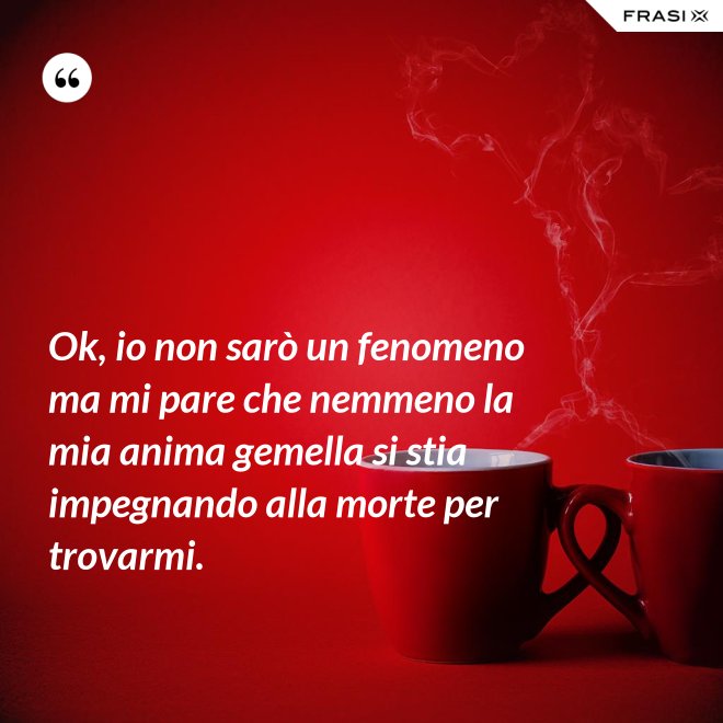 Ok, io non sarò un fenomeno ma mi pare che nemmeno la mia anima gemella si stia impegnando alla morte per trovarmi. - Anonimo