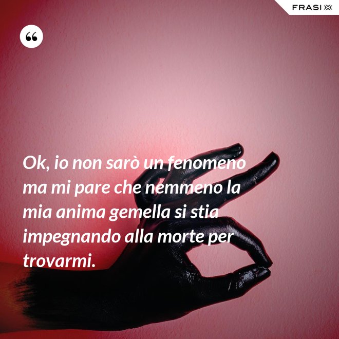 Ok, io non sarò un fenomeno ma mi pare che nemmeno la mia anima gemella si stia impegnando alla morte per trovarmi. - Anonimo