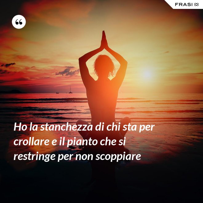 Ho la stanchezza di chi sta per crollare e il pianto che si restringe per non scoppiare - Anonimo