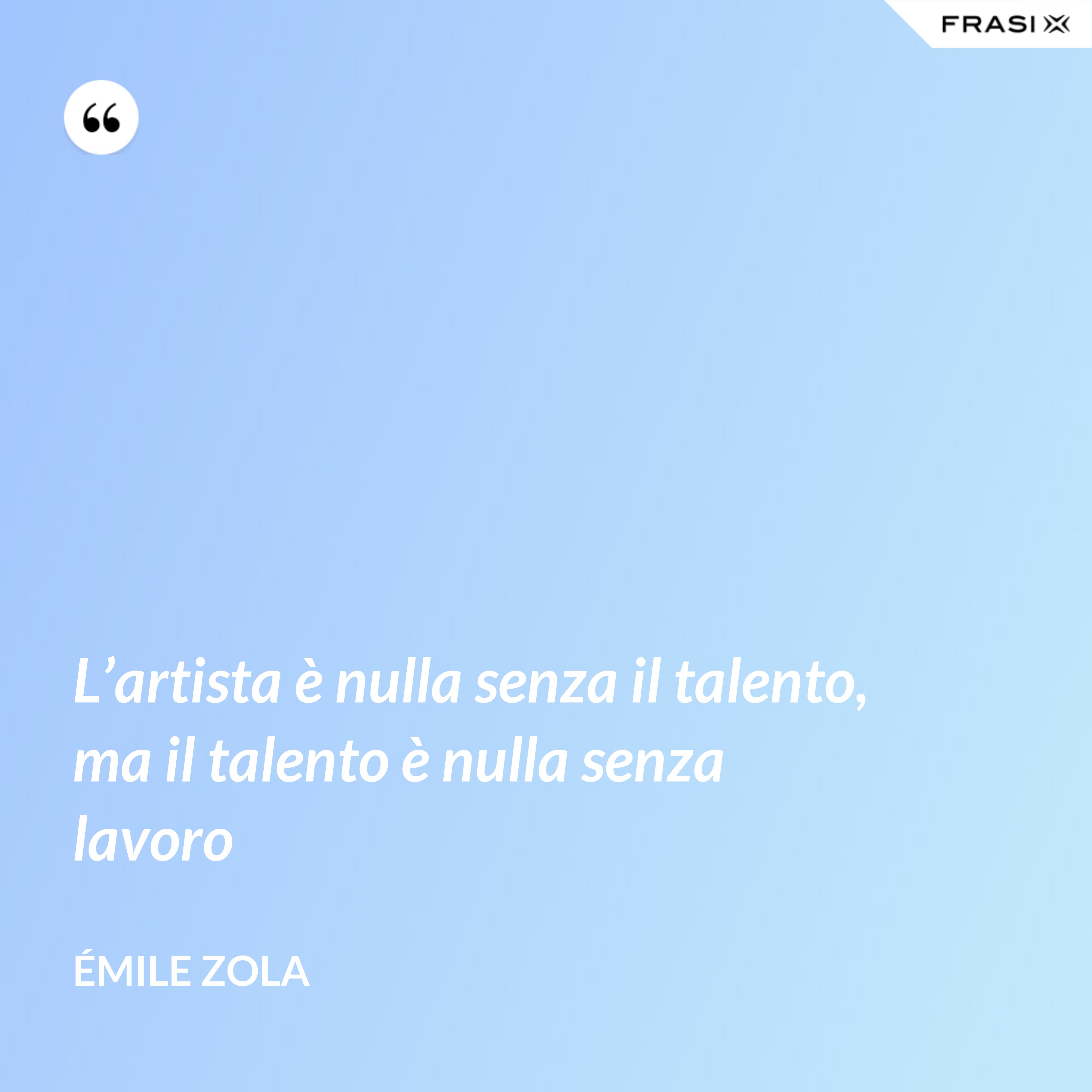 L’artista è nulla senza il talento, ma il talento è nulla senza lavoro - Émile Zola