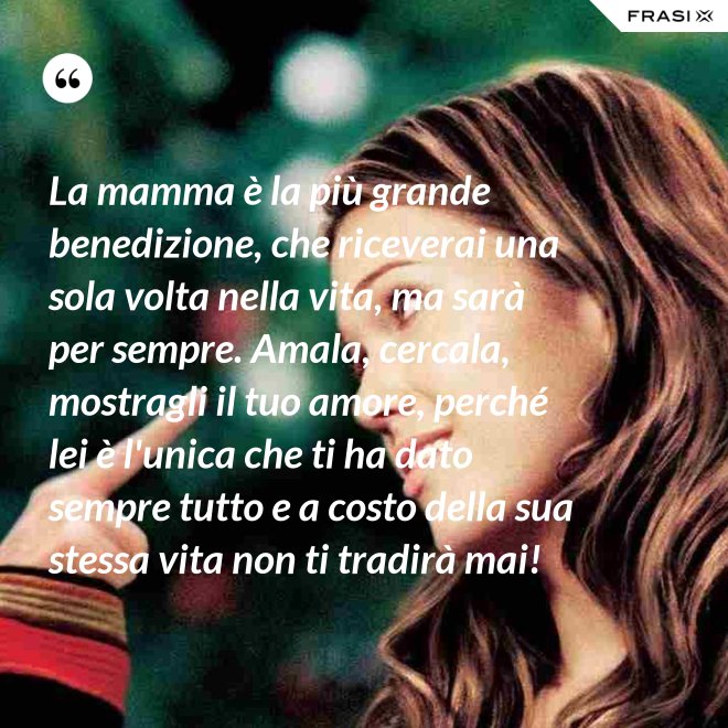 La mamma è la più grande benedizione, che riceverai una sola volta nella vita, ma sarà per sempre. Amala, cercala, mostragli il tuo amore, perché lei è l'unica che ti ha dato sempre tutto e a costo della sua stessa vita non ti tradirà mai! - Anonimo