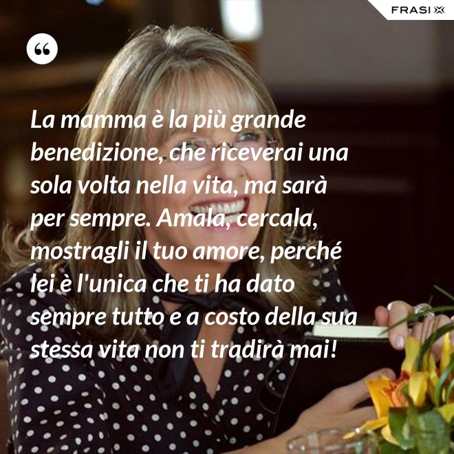La mamma è la più grande benedizione, che riceverai una sola volta nella vita, ma sarà per sempre. Amala, cercala, mostragli il tuo amore, perché lei è l'unica che ti ha dato sempre tutto e a costo della sua stessa vita non ti tradirà mai! - Anonimo