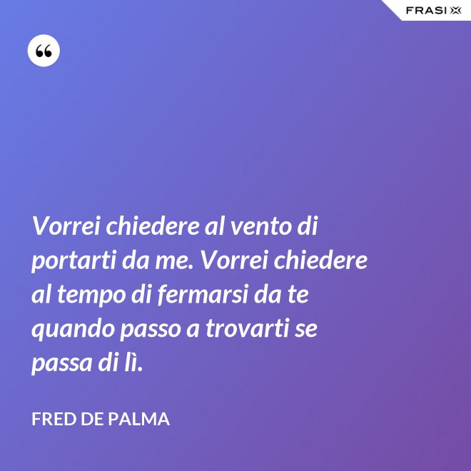 Vorrei chiedere al vento di portarti da me. Vorrei chiedere al tempo di fermarsi da te quando passo a trovarti se passa di lì. - Fred De Palma