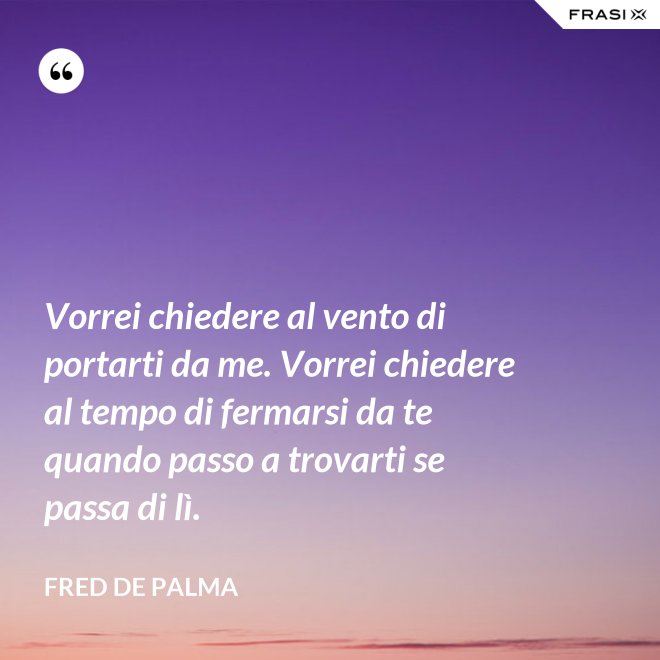 Vorrei chiedere al vento di portarti da me. Vorrei chiedere al tempo di fermarsi da te quando passo a trovarti se passa di lì. - Fred De Palma