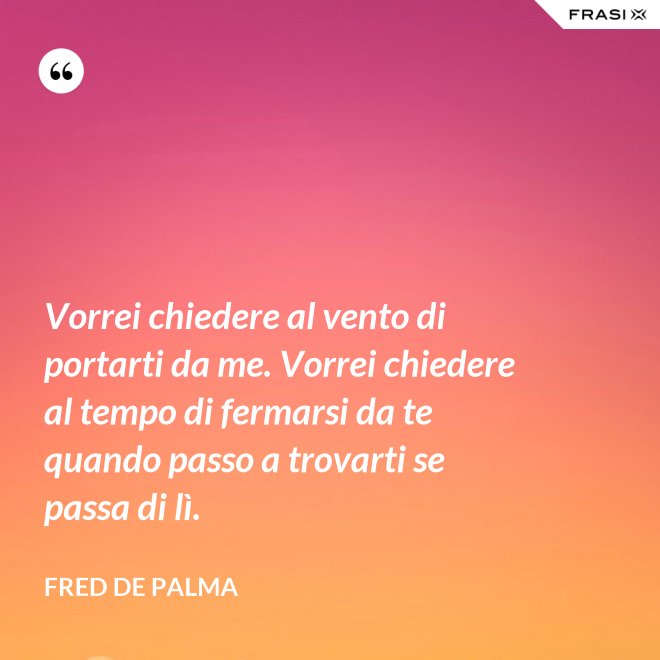 Vorrei chiedere al vento di portarti da me. Vorrei chiedere al tempo di fermarsi da te quando passo a trovarti se passa di lì. - Fred De Palma