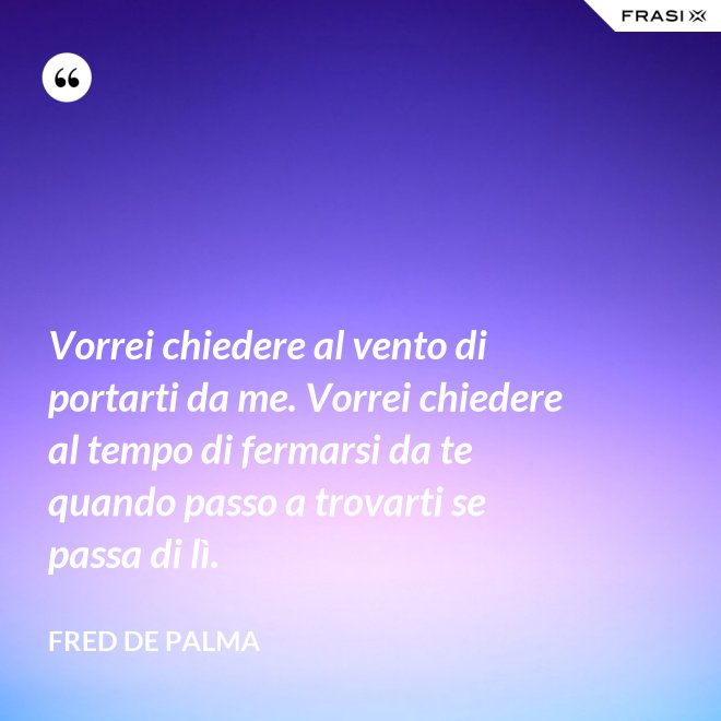 Vorrei chiedere al vento di portarti da me. Vorrei chiedere al tempo di fermarsi da te quando passo a trovarti se passa di lì. - Fred De Palma