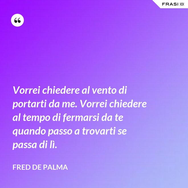 Vorrei chiedere al vento di portarti da me. Vorrei chiedere al tempo di fermarsi da te quando passo a trovarti se passa di lì. - Fred De Palma