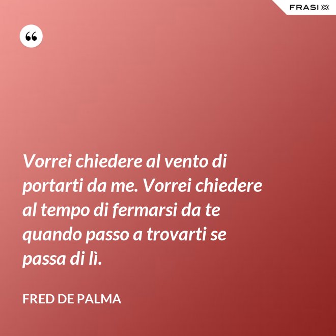 Vorrei chiedere al vento di portarti da me. Vorrei chiedere al tempo di fermarsi da te quando passo a trovarti se passa di lì. - Fred De Palma