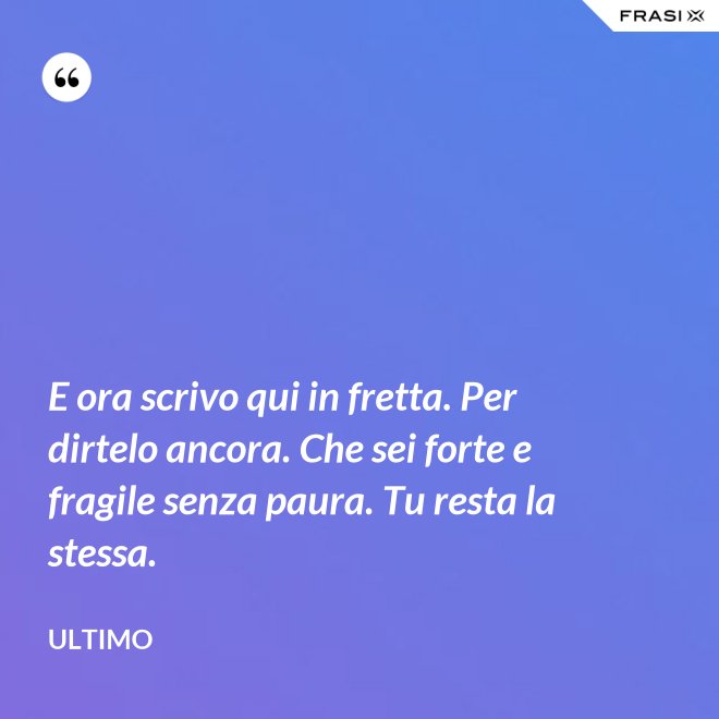 E ora scrivo qui in fretta. Per dirtelo ancora. Che sei forte e fragile senza paura. Tu resta la stessa. - Ultimo