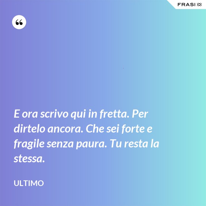 E ora scrivo qui in fretta. Per dirtelo ancora. Che sei forte e fragile senza paura. Tu resta la stessa. - Ultimo