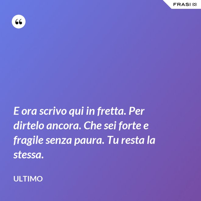E ora scrivo qui in fretta. Per dirtelo ancora. Che sei forte e fragile senza paura. Tu resta la stessa. - Ultimo