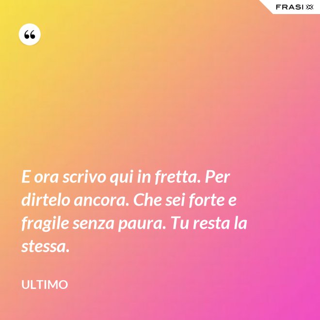 E ora scrivo qui in fretta. Per dirtelo ancora. Che sei forte e fragile senza paura. Tu resta la stessa. - Ultimo