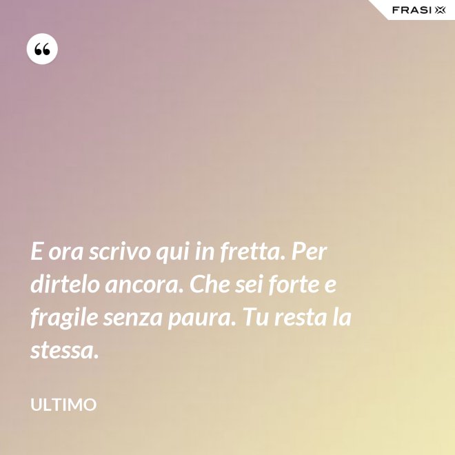 E ora scrivo qui in fretta. Per dirtelo ancora. Che sei forte e fragile senza paura. Tu resta la stessa. - Ultimo