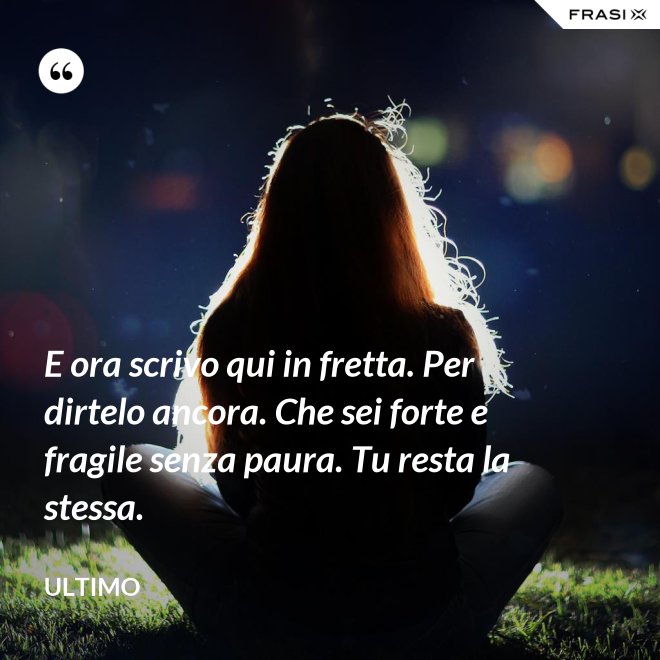 E ora scrivo qui in fretta. Per dirtelo ancora. Che sei forte e fragile senza paura. Tu resta la stessa. - Ultimo