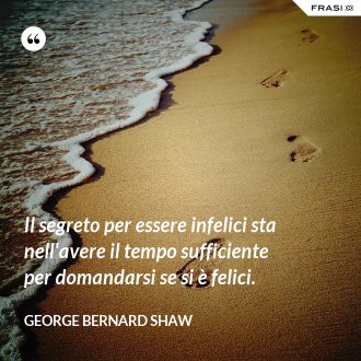 Il segreto per essere infelici sta nell'avere il tempo sufficiente per domandarsi se si è felici. - George Bernard Shaw
