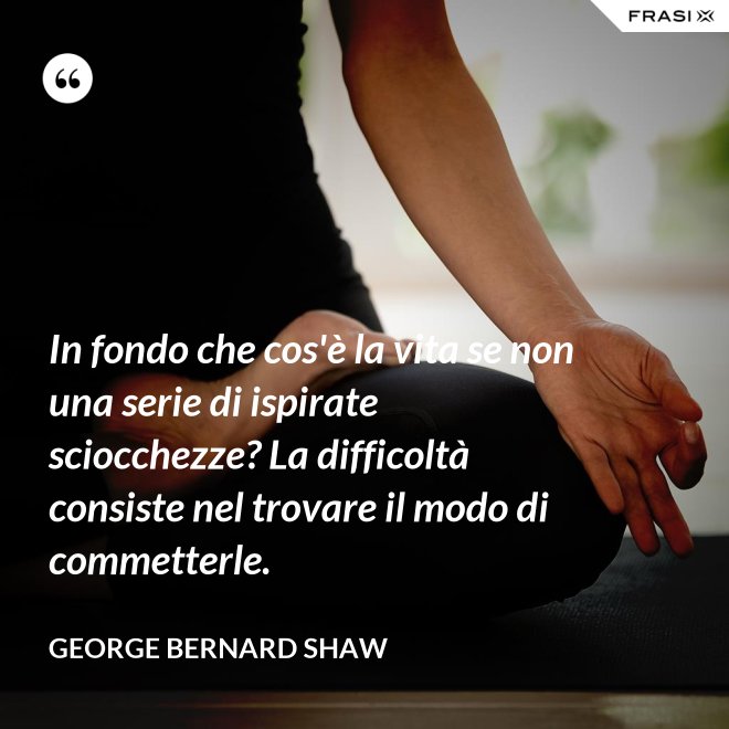 In fondo che cos'è la vita se non una serie di ispirate sciocchezze? La difficoltà consiste nel trovare il modo di commetterle. - George Bernard Shaw
