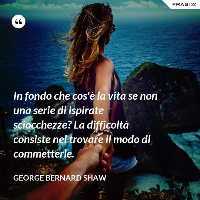In fondo che cos'è la vita se non una serie di ispirate sciocchezze? La difficoltà consiste nel trovare il modo di commetterle. - George Bernard Shaw