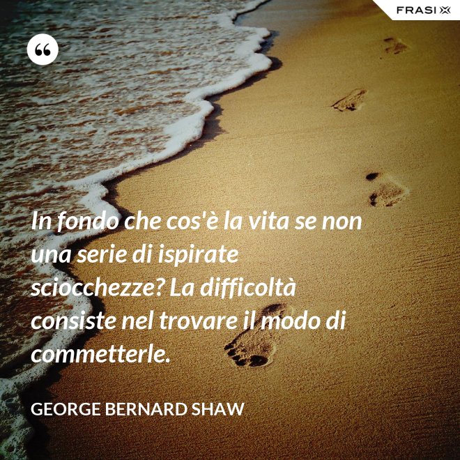 In fondo che cos'è la vita se non una serie di ispirate sciocchezze? La difficoltà consiste nel trovare il modo di commetterle. - George Bernard Shaw